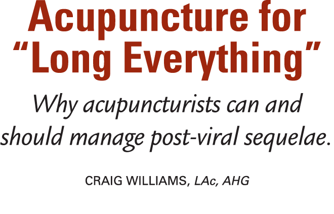 Acupuncture for “Long Everything” Why acupuncturists can and should manage post viral sequelae. Craig Williams, LAc, ...