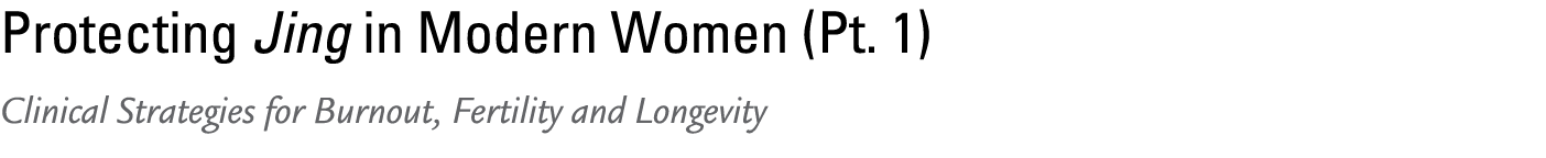 Protecting Jing in Modern Women (Pt. 1) Clinical Strategies for Burnout, Fertility and Longevity 